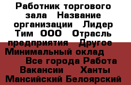 Работник торгового зала › Название организации ­ Лидер Тим, ООО › Отрасль предприятия ­ Другое › Минимальный оклад ­ 22 000 - Все города Работа » Вакансии   . Ханты-Мансийский,Белоярский г.